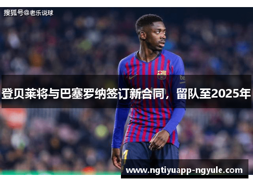 登贝莱将与巴塞罗纳签订新合同，留队至2025年