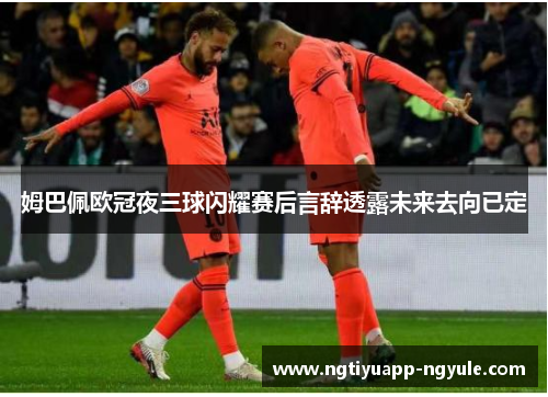 姆巴佩欧冠夜三球闪耀赛后言辞透露未来去向已定